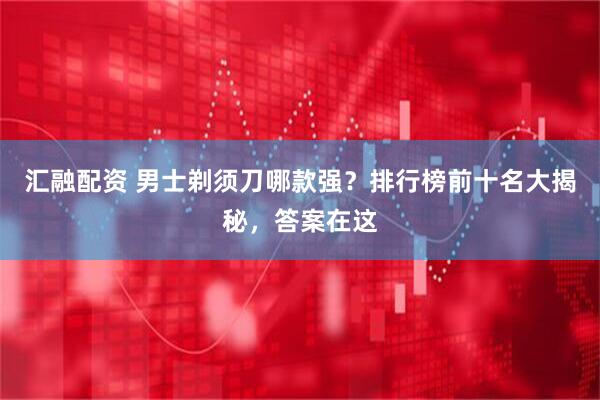 汇融配资 男士剃须刀哪款强？排行榜前十名大揭秘，答案在这