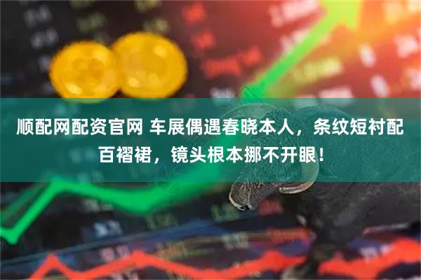 顺配网配资官网 车展偶遇春晓本人，条纹短衬配百褶裙，镜头根本挪不开眼！