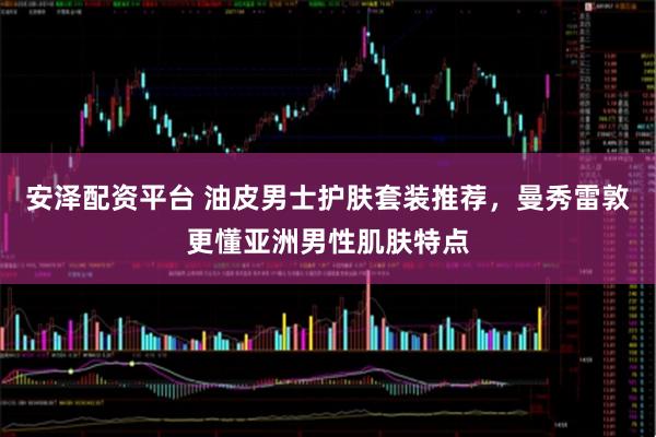 安泽配资平台 油皮男士护肤套装推荐，曼秀雷敦更懂亚洲男性肌肤特点