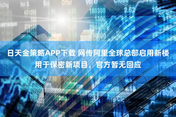 日天金策略APP下载 网传阿里全球总部启用新楼用于保密新项目，官方暂无回应
