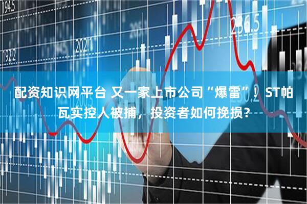 配资知识网平台 又一家上市公司“爆雷”！ST帕瓦实控人被捕，投资者如何挽损？