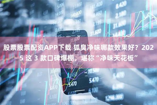 股票股票配资APP下载 狐臭净味哪款效果好？2025 这 3 款口碑爆棚，堪称“净味天花板”